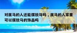 对属马的人还能摆放马吗 , 属马的人家里可以摆放马的饰品吗