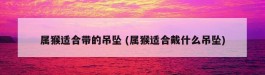 属猴适合带的吊坠 (属猴适合戴什么吊坠)