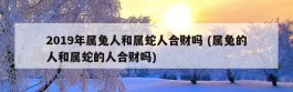 2019年属兔人和属蛇人合财吗 (属兔的人和属蛇的人合财吗)